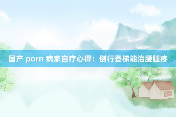 国产 porn 病家自疗心得：倒行登梯能治腰腿疼
