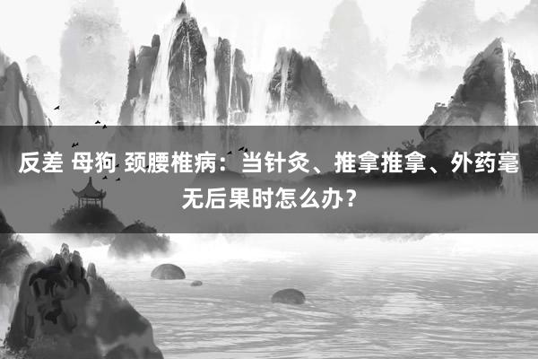 反差 母狗 颈腰椎病:当针灸、推拿推拿、外药毫无后果时怎么办?