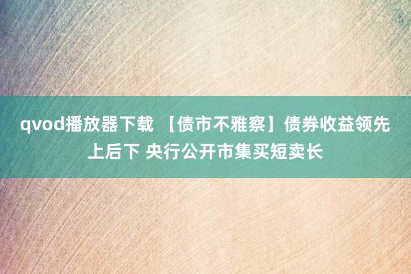 qvod播放器下载 【债市不雅察】债券收益领先上后下 央行公开市集买短卖长
