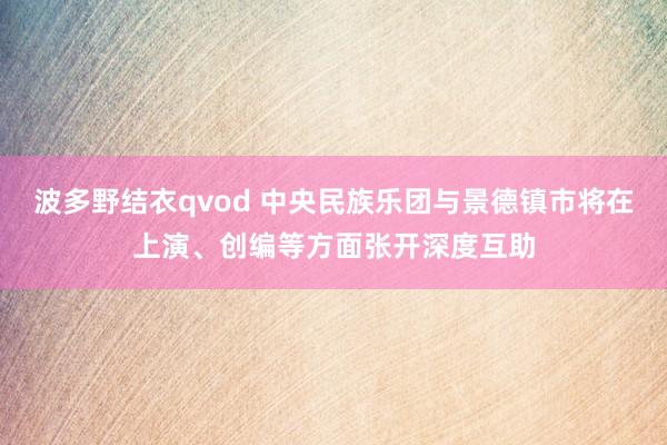 波多野结衣qvod 中央民族乐团与景德镇市将在上演、创编等方面张开深度互助