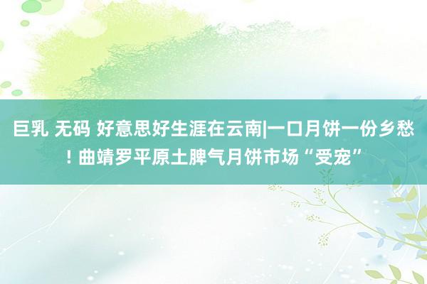 巨乳 无码 好意思好生涯在云南|一口月饼一份乡愁! 曲靖罗平原土脾气月饼市场“受宠”