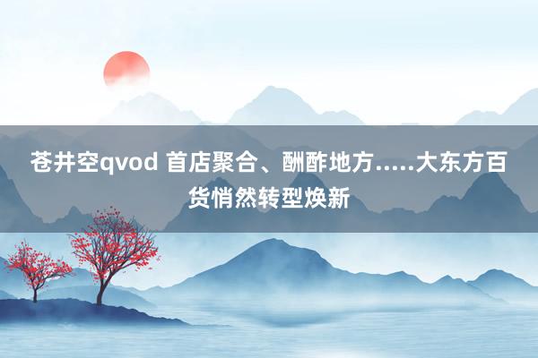 苍井空qvod 首店聚合、酬酢地方.....大东方百货悄然转型焕新