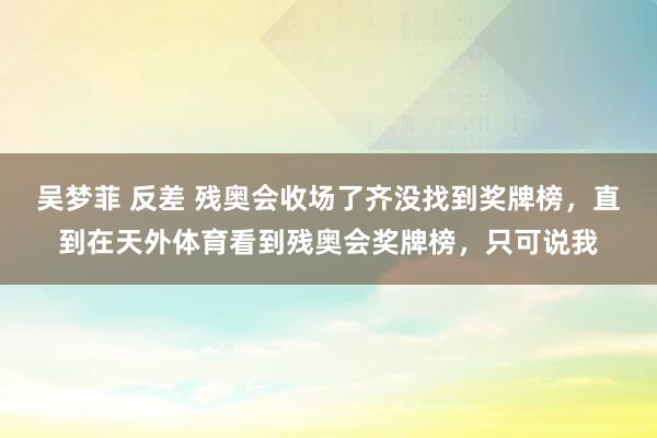 吴梦菲 反差 残奥会收场了齐没找到奖牌榜，直到在天外体育看到残奥会奖牌榜，只可说我