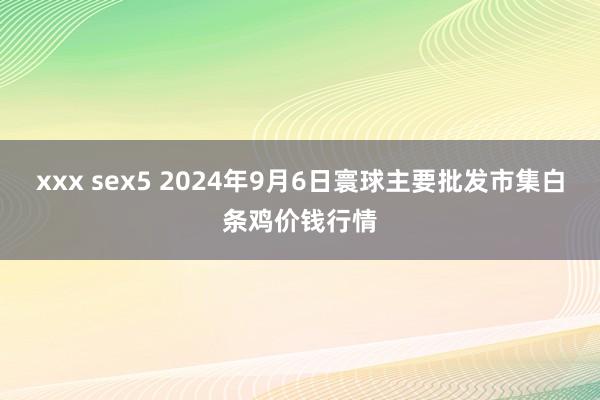 xxx sex5 2024年9月6日寰球主要批发市集白条鸡价钱行情