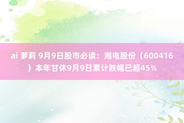ai 萝莉 9月9日股市必读：湘电股份（600416）本年甘休9月9日累计跌幅已超45%