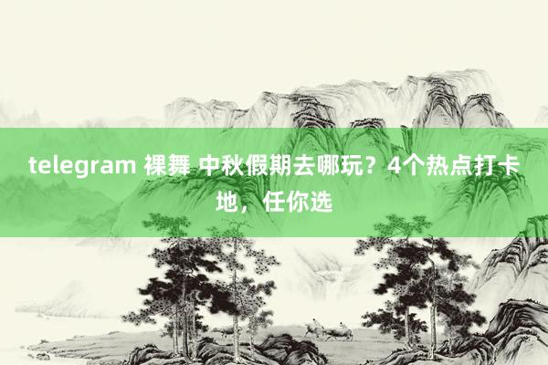 telegram 裸舞 中秋假期去哪玩？4个热点打卡地，任你选