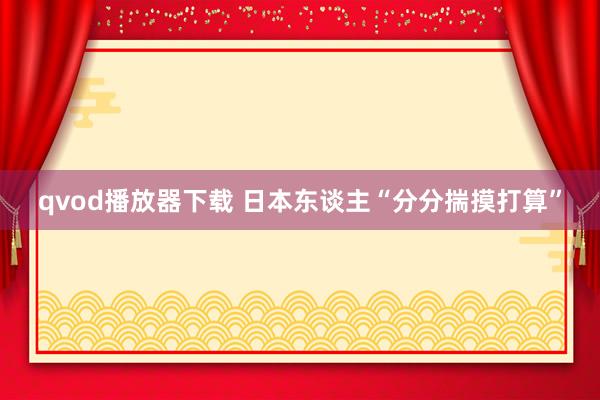 qvod播放器下载 日本东谈主“分分揣摸打算”