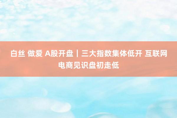 白丝 做爱 A股开盘｜三大指数集体低开 互联网电商见识盘初走低