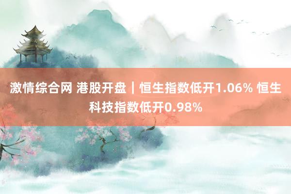 激情综合网 港股开盘｜恒生指数低开1.06% 恒生科技指数低开0.98%