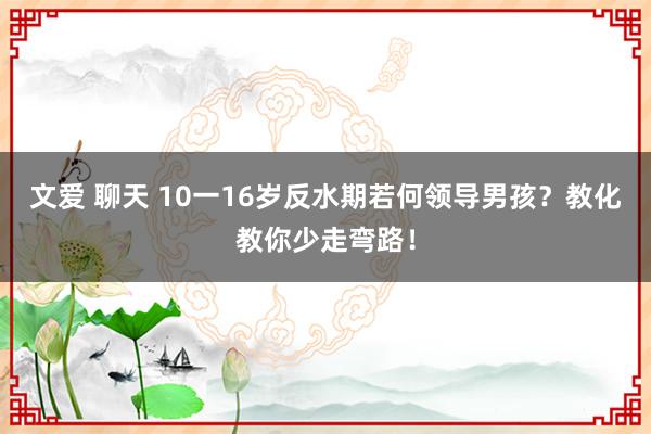 文爱 聊天 10一16岁反水期若何领导男孩？教化教你少走弯路！