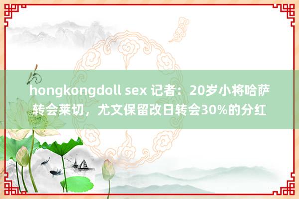 hongkongdoll sex 记者：20岁小将哈萨转会莱切，尤文保留改日转会30%的分红