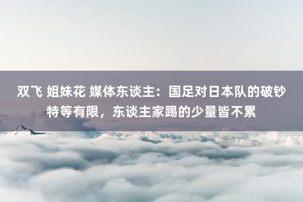 双飞 姐妹花 媒体东谈主：国足对日本队的破钞特等有限，东谈主家踢的少量皆不累