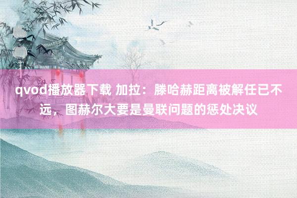 qvod播放器下载 加拉：滕哈赫距离被解任已不远，图赫尔大要是曼联问题的惩处决议