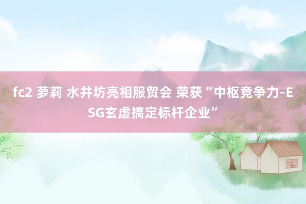 fc2 萝莉 水井坊亮相服贸会 荣获“中枢竞争力-ESG玄虚搞定标杆企业”