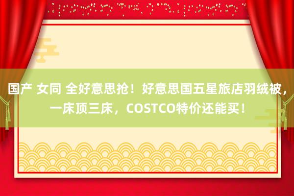 国产 女同 全好意思抢！好意思国五星旅店羽绒被，一床顶三床，COSTCO特价还能买！