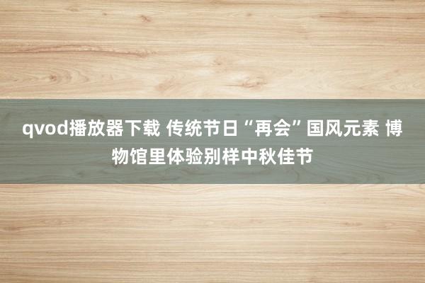 qvod播放器下载 传统节日“再会”国风元素 博物馆里体验别样中秋佳节