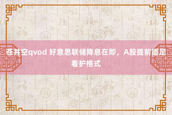 苍井空qvod 好意思联储降息在即，A股提前插足看护格式