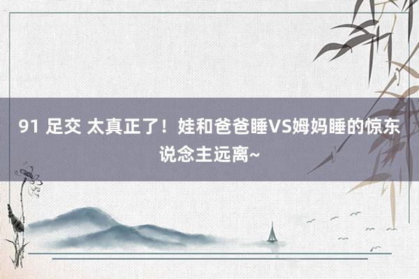 91 足交 太真正了！娃和爸爸睡VS姆妈睡的惊东说念主远离~