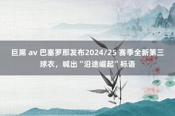 巨屌 av 巴塞罗那发布2024/25 赛季全新第三球衣，喊出“沿途崛起”标语
