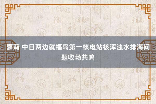 萝莉 中日两边就福岛第一核电站核浑浊水排海问题收场共鸣