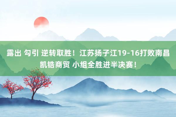 露出 勾引 逆转取胜！江苏扬子江19-16打败南昌凯锆商贸 小组全胜进半决赛！