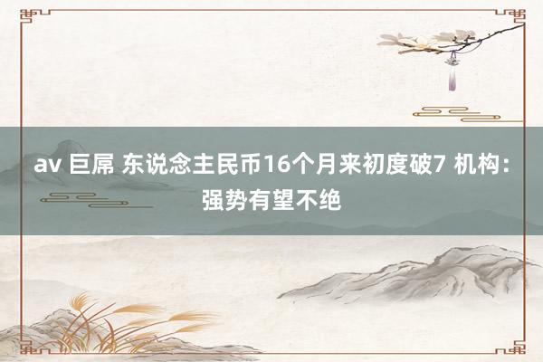 av 巨屌 东说念主民币16个月来初度破7 机构：强势有望不绝
