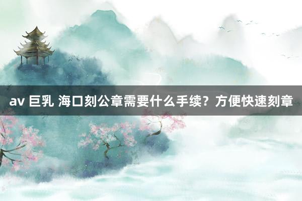 av 巨乳 海口刻公章需要什么手续？方便快速刻章