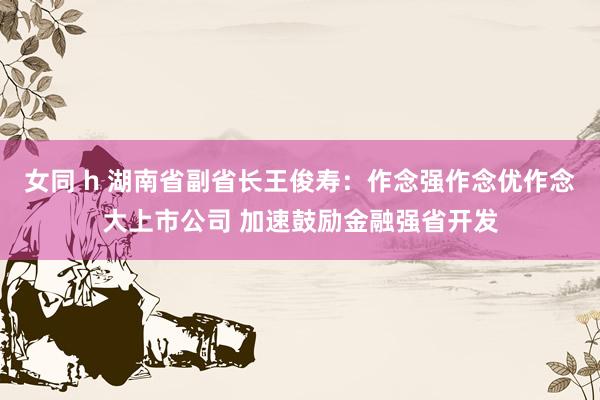 女同 h 湖南省副省长王俊寿：作念强作念优作念大上市公司 加速鼓励金融强省开发