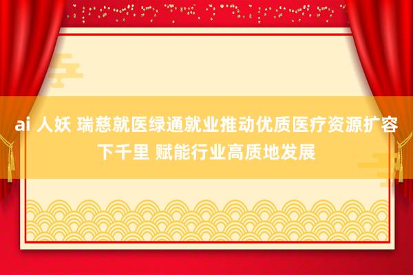 ai 人妖 瑞慈就医绿通就业推动优质医疗资源扩容下千里 赋能行业高质地发展