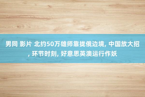 男同 影片 北约50万雄师靠拢俄边境， 中国放大招， 环节时刻， 好意思英澳运行作妖