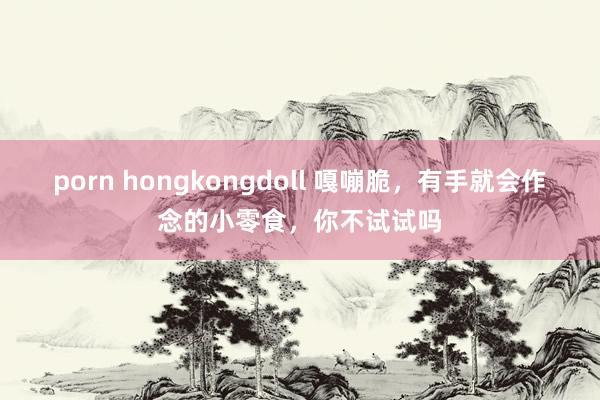porn hongkongdoll 嘎嘣脆，有手就会作念的小零食，你不试试吗