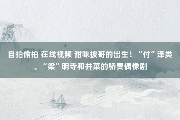 自拍偷拍 在线视频 甜味披哥的出生！“付”泽类、“梁”明寺和井菜的骄贵偶像剧