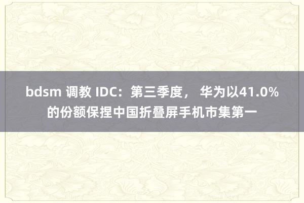 bdsm 调教 IDC：第三季度， 华为以41.0%的份额保捏中国折叠屏手机市集第一