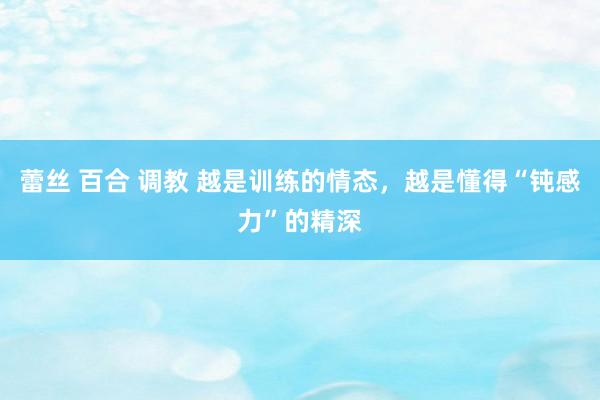 蕾丝 百合 调教 越是训练的情态，越是懂得“钝感力”的精深