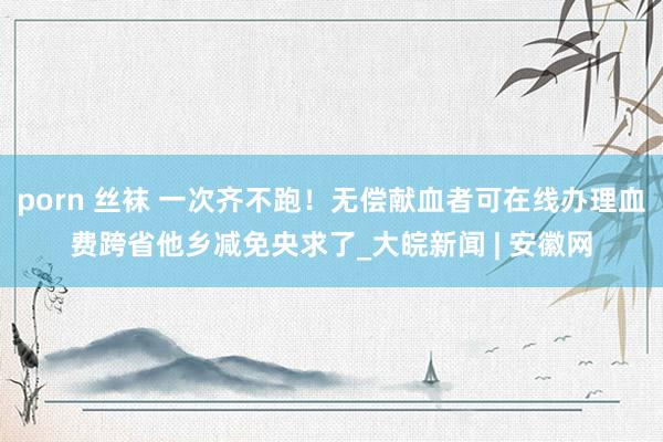 porn 丝袜 一次齐不跑！无偿献血者可在线办理血费跨省他乡减免央求了_大皖新闻 | 安徽网