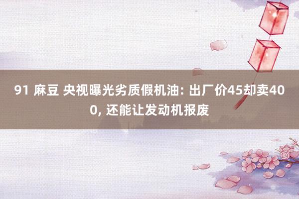 91 麻豆 央视曝光劣质假机油: 出厂价45却卖400， 还能让发动机报废
