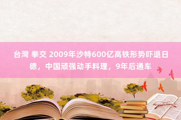 台灣 拳交 2009年沙特600亿高铁形势吓退日德，中国顽强动手料理，9年后通车