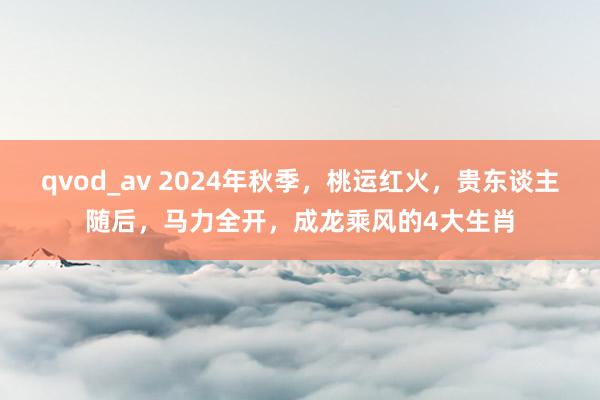 qvod_av 2024年秋季，桃运红火，贵东谈主随后，马力全开，成龙乘风的4大生肖