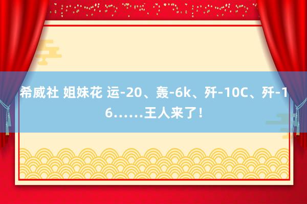 希威社 姐妹花 运-20、轰-6k、歼-10C、歼-16……王人来了！