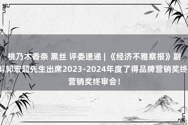桃乃木香奈 黑丝 评委速递 | 《经济不雅察报》副总裁剪郭宏超先生出席2023-2024年度了得品牌营销奖终审会！