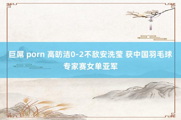巨屌 porn 高昉洁0-2不敌安洗莹 获中国羽毛球专家赛女单亚军