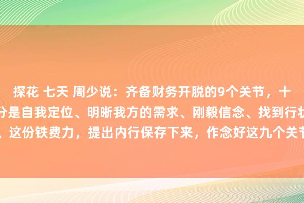 探花 七天 周少说：齐备财务开脱的9个关节，十足给内行整理出来了，区分是自我定位、明晰我方的需求、刚毅信念、找到行状甘好意思区等。这份铁费力，提出内行保存下来，作念好这九个关节，也许5年时刻真实不错匡助你高出90...