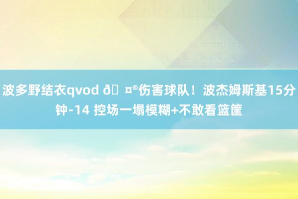 波多野结衣qvod 🤮伤害球队！波杰姆斯基15分钟-14 控场一塌模糊+不敢看篮筐