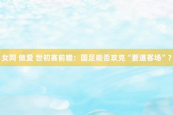 女同 做爱 世初赛前瞻：国足能否攻克“要道客场”？