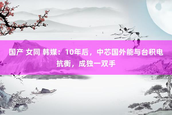 国产 女同 韩媒：10年后，中芯国外能与台积电抗衡，成独一双手