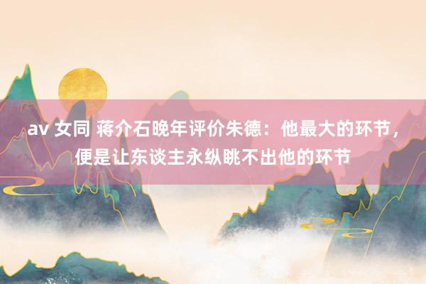 av 女同 蒋介石晚年评价朱德：他最大的环节，便是让东谈主永纵眺不出他的环节
