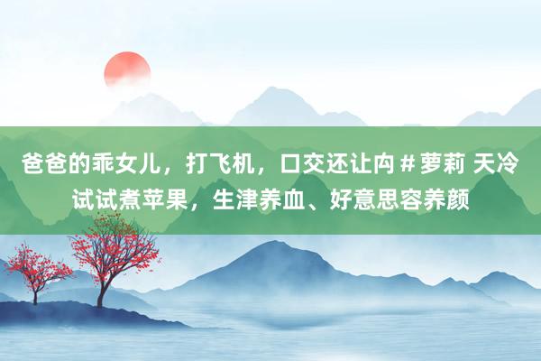 爸爸的乖女儿，打飞机，口交还让禸＃萝莉 天冷试试煮苹果，生津养血、好意思容养颜