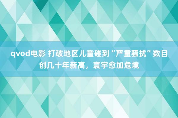 qvod电影 打破地区儿童碰到“严重骚扰”数目创几十年新高，寰宇愈加危境