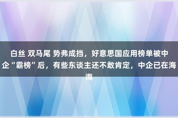 白丝 双马尾 势弗成挡，好意思国应用榜单被中企“霸榜”后，有些东谈主还不敢肯定，中企已在海