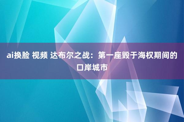 ai换脸 视频 达布尔之战：第一座毁于海权期间的口岸城市